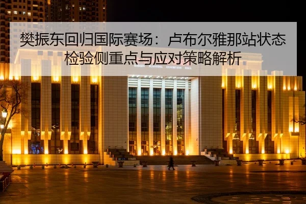 樊振东回归国际赛场：卢布尔雅那站状态检验侧重点与应对策略解析