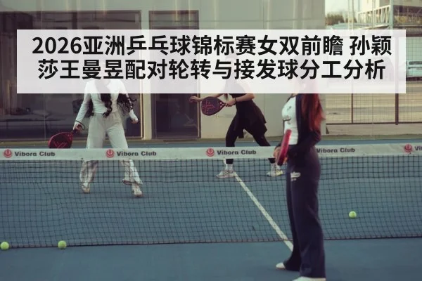 2026亚洲乒乓球锦标赛女双前瞻 孙颖莎王曼昱配对轮转与接发球分工分析